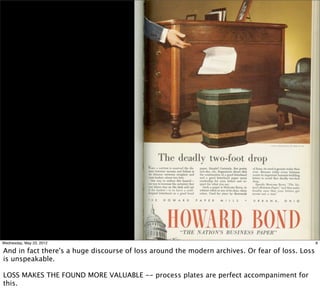 Wednesday, May 23, 2012                                                                          8

And in fact there's a huge discourse of loss around the modern archives. Or fear of loss. Loss
is unspeakable.

LOSS MAKES THE FOUND MORE VALUABLE -- process plates are perfect accompaniment for
this.
 