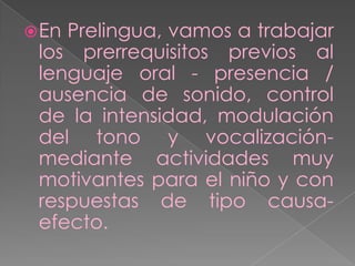  EnPrelingua, vamos a trabajar
 los prerrequisitos previos al
 lenguaje oral - presencia /
 ausencia de sonido, control
 de la intensidad, modulación
 del tono y vocalización-
 mediante actividades muy
 motivantes para el niño y con
 respuestas de tipo causa-
 efecto.
 