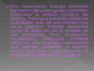  Esta herramienta trabaja diferentes
 elementos del prelenguaje y permiten
 monitorizar la emisión vocálica del
 alumno. PreLingua presenta diferentes
 actividades que, de una manera muy
 visual, permiten trabajar elementos
 como la distinción de la emisión de
 voz, intensidad, tono, respiración,
 vocalización.    PreLingua   contiene
 ARTICULA, una novedosa herramienta
 que permite presentar al alumno
 como posicionar correctamente la
 lengua en la articulación vocálica.
 