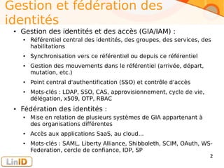 Enter your footer here 2
Gestion et fédération des
identités
● Gestion des identités et des accès (GIA/IAM) :
● Référentiel central des identités, des groupes, des services, des
habilitations
● Synchronisation vers ce référentiel ou depuis ce référentiel
● Gestion des mouvements dans le référentiel (arrivée, départ,
mutation, etc.)
● Point central d'authentification (SSO) et contrôle d'accès
● Mots-clés : LDAP, SSO, CAS, approvisionnement, cycle de vie,
délégation, x509, OTP, RBAC
● Fédération des identités :
● Mise en relation de plusieurs systèmes de GIA appartenant à
des organisations différentes
● Accès aux applications SaaS, au cloud...
● Mots-clés : SAML, Liberty Alliance, Shibboleth, SCIM, OAuth, WS-
Federation, cercle de confiance, IDP, SP
 