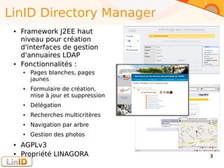 Enter your footer here 3
LinID Directory Manager
● Framework J2EE haut
niveau pour création
d'interfaces de gestion
d'annuaires LDAP
● Fonctionnalités :
● Pages blanches, pages
jaunes
● Formulaire de création,
mise à jour et suppression
● Délégation
● Recherches multicritères
● Navigation par arbre
● Gestion des photos
● AGPLv3
● Propriété LINAGORA
 