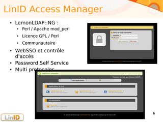 Enter your footer here 6
LinID Access Manager
● LemonLDAP::NG :
● Perl / Apache mod_perl
● Licence GPL / Perl
● Communautaire
● WebSSO et contrôle
d'accès
● Password Self Service
● Multi protocoles
 