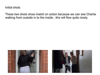 Initial shots
These two shots show match on action because we can see Charlie
walking from outside in to the inside , this will flow quite nicely.
 