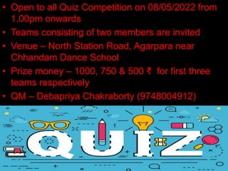 • Open to all Quiz Competition on 08/05/2022 from
1.00pm onwards
• Teams consisting of two members are invited
• Venue – North Station Road, Agarpara near
Chhandam Dance School
• Prize money – 1000, 750 & 500 ₹ for first three
teams respectively
• QM – Debapriya Chakraborty (9748004912)
 