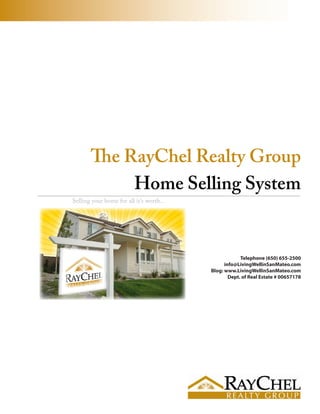 The RayChel Realty Group
            Home Selling System
Selling your home for all it’s worth...




                                                       Telephone (650) 655-2500
                                                info@LivingWellinSanMateo.com
                                          Blog: www.LivingWellinSanMateo.com
                                                  Dept. of Real Estate # 00657178
 