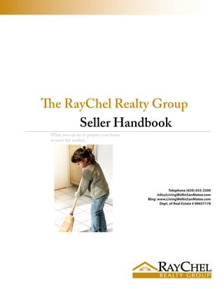 The RayChel Realty Group
      Seller Handbook
 What you can do to prepare your home
 to meet the market...




                                                     Telephone (650) 655-2500
                                              info@LivingWellinSanMateo.com
                                        Blog: www.LivingWellinSanMateo.com
                                                Dept. of Real Estate # 00657178
 