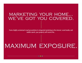 marketing your home...
we’ve got you covered.



                                                   ○ ○ ○ ○ ○ ○ ○ ○ ○
 From a highly customized visual presentation to integrated marketing on the internet, social media, and
                             mobile search, your property will receive the...


                                                   ○ ○ ○ ○ ○ ○ ○ ○ ○




maximum exposure.
 