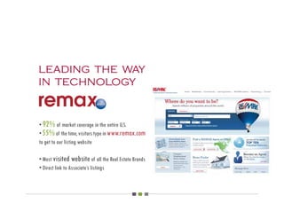 leading the way
in technology


• 92% of market coverage in the entire U.S.
• 55% of the time, visitors type in www.remax.com
to get to our listing website

• Most visited website of all the Real Estate Brands
• Direct link to Associate’s listings
 
