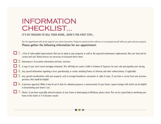 INFORMATION
     CHECKLIST...
     IT’S MY MISSION TO SELL YOUR HOME...HERE’S THE FIRST STEP...

     Our first appointment will set the stage for your entire transaction. Prepare to spend one hour with me so I can acquaint myself with your goals and your property.
     Please gather the following information for our appointment.

1.    A list of value-added improvements that you’ve made to your property, as well as the expected maintenance replacements, like your heat and air
     system and roof. Dated invoices are necessary to document these items.
2. Homeowner’s Association information and dues structure
3. A copy of your most recent mortgage statement. This will help me create a Seller’s Estimate of Expenses for your sale and expedite your closing.
4. Any special information regarding a trust, guardianship, or estate, including Powers of Attorney and other authorizations, if applicable.
5. Any special considerations with your property, such as acreage boundaries, easements or right of ways. If you have a survey from your previous
     purchase, that would be helpful.
6. A previous appraisal. While it may be out of date for valuation purposes, a measurement of your home’s square footage with sketch can be helpful
     in documenting your home’s size.
7. Photos. If you have especially attractive photos of your home or landscaping in full bloom, please share. This can be a great help in marketing your
     home in the winter or if it becomes vacant.
 