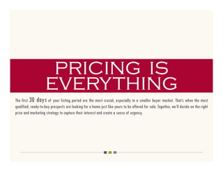 pricing is
                    everything
The first 30 days of your listing period are the most crucial, especially in a smaller buyer market. That’s when the most
qualified, ready-to-buy prospects are looking for a home just like yours to be offered for sale. Together, we’ll decide on the right
price and marketing strategy to capture their interest and create a sense of urgency.
 