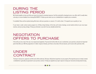 during the
listing period
We’ll decide together on how you’d like your home to be shown for maximum exposure. You’ll be contacted for showings by me or our office staff. It usually takes
a few days to receive feedback from showing REALTORS®. I’ll follow up and contact you on a scheduled basis to update you on comments.

I’m available. Please call me anytime during office hours with your questions or concerns. If I’m with a client, I’ll respond to you as quickly as I can.

If your home is under contract, please prepare for a 30 Day Listing Checkup. At this time, we’ll review showings, current market activity in your area, buyer
reactions, and your pricing strategy. I’ll keep you informed, so you don’t lose any valuable market time.




negotiation
offers to purchase
I’ll be with you every step of the way. As an experienced negotiator, I’ll present all written offers for your consideration, your questions, and point out important
points that affect you. With the preparation of a Seller’s Expense Estimate, you’ll have a close idea of the net amount, you’ll receive with a particular offer.




under
contract
The buyer’s loan process, appraisal, and title work will be underway. The buyer will perform inspections on your property. The inspection process in today’s market
is detailed but is generally an agreement in your purchase contract. I’ll help you negotiate any repair requests to keep your transaction moving toward closing.
 