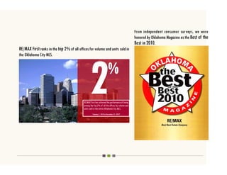 From independent consumer surveys, we were
                                                                                                 honored by Oklahoma Magazine as the Best of the
                                                                                                 Best in 2010.
RE/MAX First ranks in the top 2% of all offices for volume and units sold in
the Oklahoma City MLS.




                                            RE/MAX First has achieved the performance of being
                                            among the Top 2% of all the offices by volume and
                                            units sold in the entire Oklahoma City MLS.
                                                     *January 1, 2010 to December 31, 2010*
 