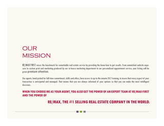our
mission
RE/MAX FIRST raises the benchmark for remarkable real estate service by providing the know-how to get results. From unmatched website expo-
sure to custom print and marketing produced by our in-house marketing department to our personalized appointment service, your listing will be
given premium attention.

Our agents, hand-picked for full-time commitment, skills and ethics, have access to up-to-the minute 24/7 training, to insure that every aspect of your
transaction is anticipated and managed. That means that you are always informed of your options so that you can make the most intelligent
decisions.

WHEN YOU CHOOSE ME AS YOUR AGENT, YOU ALSO GET THE POWER OF AN EXPERT TEAM AT RE/MAX FIRST
AND THE POWER OF
                              RE/MAX, THE #1 SELLING REAL ESTATE COMPANY IN THE WORLD.
 