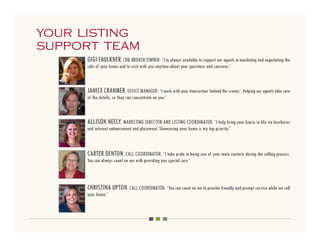 your listing
support team
     GIGI FAULKNER, CRB, BROKER/OWNER: “I’m always available to support our agents in marketing and negotiating the
     sale of your home and to visit with you anytime about your questions and concerns.”



     JANICE CRANMER, OFFICE MANAGER: “I work with your transaction ‘behind the scenes’. Helping our agents take care
     of the details, so they can concentrate on you.”



     ALLISON NEELY, MARKETING DIRECTOR AND LISTING COORDINATOR: “I help bring your house to life via brochures
     and internet enhancement and placement. Showcasing your home is my top priority.”



     CARTER DENTON, CALL COORDINATOR: “I take pride in being one of your main contacts during the selling process.
     You can always count on me with providing you special care.”



     CHRISTINA UPTON, CALL COORDINATOR: “You can count on me to provide friendly and prompt service while we sell
     your home.”
 