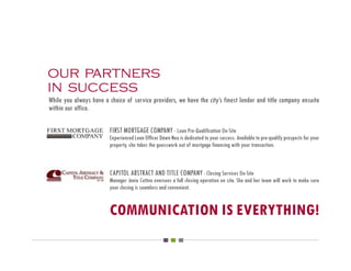 our partners
in success
While you always have a choice of service providers, we have the city’s finest lender and title company ensuite
within our office.

                         FIRST MORTGAGE COMPANY - Loan Pre-Qualification On-Site
                         Experienced Loan Officer Dawn Neu is dedicated to your success. Available to pre-qualify prospects for your
                         property, she takes the guesswork out of mortgage financing with your transaction.



                         CAPITOL ABSTRACT AND TITLE COMPANY - Closing Services On-Site
                         Manager Janie Cotton oversees a full closing operation on site. She and her team will work to make sure
                         your closing is seamless and convenient.


                         COMMUNICATION IS EVERYTHING!
 