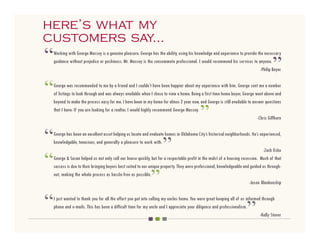 here’s what my
 here’s what my
customers say...
 customers say...
“   Working with George Massey is a genuine pleasure. George has the ability, using his knowledge and experience to provide the necessary
    guidance without prejudice or pushiness. Mr. Massey is the consummate professional. I would recommend his services to anyone.
                                                                                                                                       ”
                                                                                                                              -Philip Beyer



“   George was recommended to me by a friend and I couldn’t have been happier about my experience with him. George sent me a number
    of listings to look through and was always available when I chose to view a home. Being a first time home buyer, George went above and
    beyond to make the process easy for me. I have been in my home for almos 2 year now, and George is still available to answer questions
    that I have. If you are looking for a realtor, I would highly recommend George Massey.
                                                                                            ”                                -Chris Giffhorn



“   George has been an excellent asset helping us locate and evaluate homes in Oklahoma City’s historical neighborhoods. He’s experienced,
    knowledgable, tenacious, and generally a pleasure to work with.
                                                                     ”                                                            -Zach Osko

“   George & Susan helped us not only sell our house quickly, but for a respectable profit in the midst of a housing recession. Much of that
    success is due to their bringing buyers best suited to our unique property. They were professional, knowledgeable and guided us through-
    out, making the whole process as hassle-free as possible.
                                                              ”                                                           -Jason Blankenship



“   I just wanted to thank you for all the effort you put into selling my uncles home. You were great keeping all of us informed through
    phone and e-mails. This has been a difficult time for my uncle and I appreciate your diligence and professionalism.
                                                                                                                        ”       -Kelly Stover
 