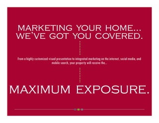 marketing your home...
we’ve got you covered.



                                                   ○ ○ ○ ○ ○ ○ ○ ○ ○
 From a highly customized visual presentation to integrated marketing on the internet, social media, and
                             mobile search, your property will receive the...


                                                   ○ ○ ○ ○ ○ ○ ○ ○ ○




maximum exposure.
 