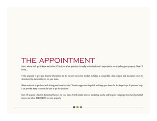 THE APPOINTMENT
Here’s where we’ll get to know each other. I’ll ask you a few questions to really understand what’s important to you in selling your property. Then I’ll
listen...

I’ll be prepared to give you detailed information on the current real estate market, including a comparable sales analysis and absorption study to
determine the marketable list for your home.

When we decide to go ahead with listing your home for sale, I’ll make suggestions to polish and stage your home for the buyer’s eye. If you need help,
I can provide many resources for you to get the job done.

Next, I’ll prepare a Custom Marketing Plan just for your home. It will include internet marketing, media, and targeted campaigns to network potential
buyers and other REALTORS® for your property.
 