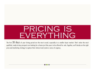 pricing is
                    everything
The first 30 days of your listing period are the most crucial, especially in a smaller buyer market. That’s when the most
qualified, ready-to-buy prospects are looking for a home just like yours to be offered for sale. Together, we’ll decide on the right
price and marketing strategy to capture their interest and create a sense of urgency.
 
