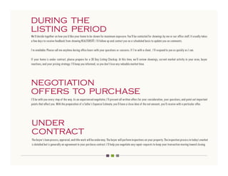 during the
listing period
We’ll decide together on how you’d like your home to be shown for maximum exposure. You’ll be contacted for showings by me or our office staff. It usually takes
a few days to receive feedback from showing REALTORS®. I’ll follow up and contact you on a scheduled basis to update you on comments.

I’m available. Please call me anytime during office hours with your questions or concerns. If I’m with a client, I’ll respond to you as quickly as I can.

If your home is under contract, please prepare for a 30 Day Listing Checkup. At this time, we’ll review showings, current market activity in your area, buyer
reactions, and your pricing strategy. I’ll keep you informed, so you don’t lose any valuable market time.




negotiation
offers to purchase
I’ll be with you every step of the way. As an experienced negotiator, I’ll present all written offers for your consideration, your questions, and point out important
points that affect you. With the preparation of a Seller’s Expense Estimate, you’ll have a close idea of the net amount, you’ll receive with a particular offer.




under
contract
The buyer’s loan process, appraisal, and title work will be underway. The buyer will perform inspections on your property. The inspection process in today’s market
is detailed but is generally an agreement in your purchase contract. I’ll help you negotiate any repair requests to keep your transaction moving toward closing.
 