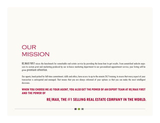 our
mission
RE/MAX FIRST raises the benchmark for remarkable real estate service by providing the know-how to get results. From unmatched website expo-
sure to custom print and marketing produced by our in-house marketing department to our personalized appointment service, your listing will be
given premium attention.

Our agents, hand-picked for full-time commitment, skills and ethics, have access to up-to-the minute 24/7 training, to insure that every aspect of your
transaction is anticipated and managed. That means that you are always informed of your options so that you can make the most intelligent
decisions.

WHEN YOU CHOOSE ME AS YOUR AGENT, YOU ALSO GET THE POWER OF AN EXPERT TEAM AT RE/MAX FIRST
AND THE POWER OF
                              RE/MAX, THE #1 SELLING REAL ESTATE COMPANY IN THE WORLD.
 