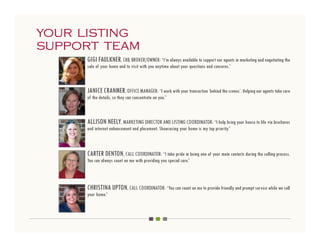 your listing
support team
     GIGI FAULKNER, CRB, BROKER/OWNER: “I’m always available to support our agents in marketing and negotiating the
     sale of your home and to visit with you anytime about your questions and concerns.”



     JANICE CRANMER, OFFICE MANAGER: “I work with your transaction ‘behind the scenes’. Helping our agents take care
     of the details, so they can concentrate on you.”



     ALLISON NEELY, MARKETING DIRECTOR AND LISTING COORDINATOR: “I help bring your house to life via brochures
     and internet enhancement and placement. Showcasing your home is my top priority.”



     CARTER DENTON, CALL COORDINATOR: “I take pride in being one of your main contacts during the selling process.
     You can always count on me with providing you special care.”



     CHRISTINA UPTON, CALL COORDINATOR: “You can count on me to provide friendly and prompt service while we sell
     your home.”
 