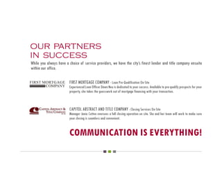our partners
in success
While you always have a choice of service providers, we have the city’s finest lender and title company ensuite
within our office.

                         FIRST MORTGAGE COMPANY - Loan Pre-Qualification On-Site
                         Experienced Loan Officer Dawn Neu is dedicated to your success. Available to pre-qualify prospects for your
                         property, she takes the guesswork out of mortgage financing with your transaction.



                         CAPITOL ABSTRACT AND TITLE COMPANY - Closing Services On-Site
                         Manager Janie Cotton oversees a full closing operation on site. She and her team will work to make sure
                         your closing is seamless and convenient.


                         COMMUNICATION IS EVERYTHING!
 