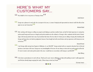 here’s what my
customers say...
“   Very helpful so far in my process of buying a home.
                                                          ”                                                                     -Andy Bennet



“   George was a pleasure to work with. He is an expert in his area, is a man of integrity and represented our interests well. We will use him
    again on our next transaction.
                                  ”                                                                                             -Michael Kobel



“   After working with George on selling our property and helping us purchase another home, we had first hand experience in seeing how
    professional George and Susan are. Integrity and professionalism are the stalwarts of George’s ethics combined with the level of knowl-
    edge in the housing market and a way of presentation that shows the true value of a home you are selling or buying. My friendship with
    George and Susan does not cloud my judgement, because I have bought and sold several homes and my experience with George was one
    of the best.
                ”
“
                                                                                                                           -Kenneth Braud
                                                                             ®
    I met George while moving from Virginia to Oklahoma. As our REALTOR , George worked with our corporate relocation firm to find and


                                                                                                                          ”
    purchase a new home in the area. George was very knowledgable of the area. He was always on time and very professional in all he did.
    If I were to need a real estate professional in this area, I would have no reservations with George as my REALTOR®.
                                                                                                                              -Alan Wiberg



“                                                                                      ”
    It has been a great pleasure to work with you. Thank you for your sincere willingness to help with anything in need. I really appreciate
    you! We have already begun enjoying the condo :) Please keep in touch my friend!
                                                                                                                           -Christian Ivanov
 
