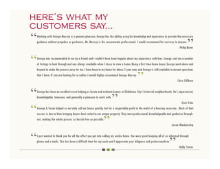 here’s what my
 here’s what my
customers say...
 customers say...
“   Working with George Massey is a genuine pleasure. George has the ability, using his knowledge and experience to provide the necessary
    guidance without prejudice or pushiness. Mr. Massey is the consummate professional. I would recommend his services to anyone.
                                                                                                                                       ”
                                                                                                                              -Philip Beyer



“   George was recommended to me by a friend and I couldn’t have been happier about my experience with him. George sent me a number
    of listings to look through and was always available when I chose to view a home. Being a first time home buyer, George went above and
    beyond to make the process easy for me. I have been in my home for almos 2 year now, and George is still available to answer questions
    that I have. If you are looking for a realtor, I would highly recommend George Massey.
                                                                                            ”                                -Chris Giffhorn



“   George has been an excellent asset helping us locate and evaluate homes in Oklahoma City’s historical neighborhoods. He’s experienced,
    knowledgable, tenacious, and generally a pleasure to work with.
                                                                     ”
“
                                                                                                                                  -Zach Osko
    George & Susan helped us not only sell our house quickly, but for a respectable profit in the midst of a housing recession. Much of that
    success is due to their bringing buyers best suited to our unique property. They were professional, knowledgeable and guided us through-
    out, making the whole process as hassle-free as possible.
                                                              ”                                                           -Jason Blankenship



“                                                                                                                       ”
    I just wanted to thank you for all the effort you put into selling my uncles home. You were great keeping all of us informed through
    phone and e-mails. This has been a difficult time for my uncle and I appreciate your diligence and professionalism.
                                                                                                                                -Kelly Stover
 