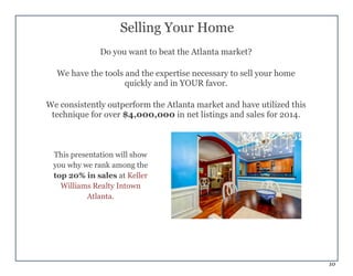 10
Selling Your Home
Do you want to beat the Atlanta market?
We have the tools and the expertise necessary to sell your home
quickly and in YOUR favor.
We consistently outperform the Atlanta market and have utilized this
technique for over $4,000,000 in net listings and sales for 2014.
This presentation will show
you why we rank among the
top 20% in sales at Keller
Williams Realty Intown
Atlanta.
 