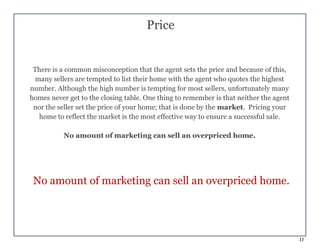 11
Price
There is a common misconception that the agent sets the price and because of this,
many sellers are tempted to list their home with the agent who quotes the highest
number. Although the high number is tempting for most sellers, unfortunately many
homes never get to the closing table. One thing to remember is that neither the agent
nor the seller set the price of your home; that is done by the market. Pricing your
home to reflect the market is the most effective way to ensure a successful sale.
No amount of marketing can sell an overpriced home.
No amount of marketing can sell an overpriced home.
 