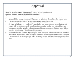 12
Appraisal
The most effective method of pricing your home is to have a professional
appraisal. Benefits of having a professional appraisal:
 A trained third party professional will give you an opinion of the market value of your home.
 You are positioned to quickly recognize and respond to a market offer.
 If you are challenged by a low lender’s appraisal of your home once you are under contract,
you are able to position yourself to challenge that appraisal leaning into maintaining your
higher contract price. A lender will consider a well-known appraisers valuation - they will not
consider an estimate provided by a real estate agent.
 In Real Estate time is critical. By listing your home at close to fair market value, you can utilize
the first few critical weeks in the listing and marketing process. Agents are reluctant to suggest
a price reduction in the early stages of the marketing process, which in turn loses you valuable
time.
 