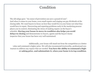 13
Condition
The old adage goes: “An ounce of prevention can save a pound of cure”.
And when it comes to your home, even small repairs and staging can pay dividends at the
closing table. We want buyers to focus on how they would live in your home not what they
would have to repair. Discovering and repairing problems early in the marketing process
places you in control, eliminating the stress of making repairs on the buyer’s
schedule. Having your house in move-in condition also helps you avoid
delays to closing and demonstrates to buyers, agents and the buyer’s home
inspector that your house has been very well maintained.
Additionally, your house will stand out from the competition as a better
value and command a higher price. We will also recommend trustworthy, professional con-
tractors to address any repairs that are needed. You have the ability to command a high-
er asking price, and substantiate it, when your home is in top condition.
 