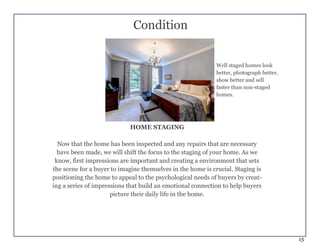 15
Condition
HOME STAGING
Now that the home has been inspected and any repairs that are necessary
have been made, we will shift the focus to the staging of your home. As we
know, first impressions are important and creating a environment that sets
the scene for a buyer to imagine themselves in the home is crucial. Staging is
positioning the home to appeal to the psychological needs of buyers by creat-
ing a series of impressions that build an emotional connection to help buyers
picture their daily life in the home.
Well staged homes look
better, photograph better,
show better and sell
faster than non-staged
homes.
 