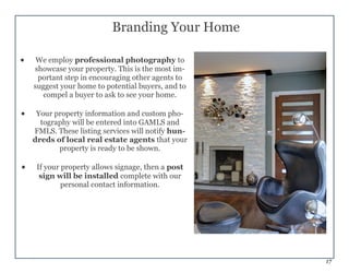 17
Branding Your Home
 We employ professional photography to
showcase your property. This is the most im-
portant step in encouraging other agents to
suggest your home to potential buyers, and to
compel a buyer to ask to see your home.
 Your property information and custom pho-
tography will be entered into GAMLS and
FMLS. These listing services will notify hun-
dreds of local real estate agents that your
property is ready to be shown.
 If your property allows signage, then a post
sign will be installed complete with our
personal contact information.
 