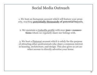 19
Social Media Outreach
1. We host an Instagram account which will feature your prop-
erty, reaching potentially thousands of potential buyers.
2. We maintain a LinkedIn profile with over 500+ connec-
tions whom we regularly share our listings with.
3. We host a Pinterest account which is solely for the purpose
of attracting other professionals who share a common interest
in housing, architecture, and design. This also gives us yet an-
other avenue to directly advertise your home.
 