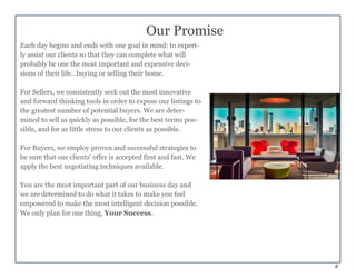 2
Each day begins and ends with one goal in mind: to expert-
ly assist our clients so that they can complete what will
probably be one the most important and expensive deci-
sions of their life...buying or selling their home.
For Sellers, we consistently seek out the most innovative
and forward thinking tools in order to expose our listings to
the greatest number of potential buyers. We are deter-
mined to sell as quickly as possible, for the best terms pos-
sible, and for as little stress to our clients as possible.
For Buyers, we employ proven and successful strategies to
be sure that our clients' offer is accepted first and fast. We
apply the best negotiating techniques available.
You are the most important part of our business day and
we are determined to do what it takes to make you feel
empowered to make the most intelligent decision possible.
We only plan for one thing, Your Success.
Our Promise
 