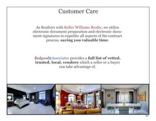 21
Customer Care
As Realtors with Keller Williams Realty, we utilize
electronic document preparation and electronic docu-
ment signatures to expedite all aspects of the contract
process, saving you valuable time.
Bedgood&Associates provides a full list of vetted,
trusted, local, vendors which a seller or a buyer
can take advantage of.
 