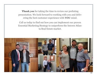 23
Thank you for taking the time to review our prelisting
presentation. We look forward to working with you and deliv-
ering the best customer experience with YOU mind.
Call us today to find out how you can implement our proven
Essential Marketing Strategy to outperform the Intown Atlan-
ta Real Estate market.
 