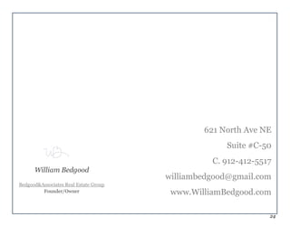 24
621 North Ave NE
Suite #C-50
C. 912-412-5517
williambedgood@gmail.com
www.WilliamBedgood.com
William Bedgood
Bedgood&Associates Real Estate Group
Founder/Owner
 