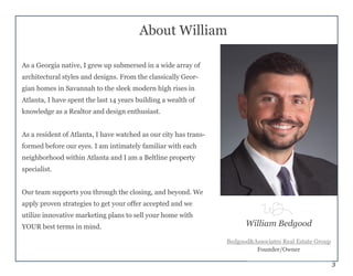 3
About William
As a Georgia native, I grew up submersed in a wide array of
architectural styles and designs. From the classically Geor-
gian homes in Savannah to the sleek modern high rises in
Atlanta, I have spent the last 14 years building a wealth of
knowledge as a Realtor and design enthusiast.
As a resident of Atlanta, I have watched as our city has trans-
formed before our eyes. I am intimately familiar with each
neighborhood within Atlanta and I am a Beltline property
specialist.
Our team supports you through the closing, and beyond. We
apply proven strategies to get your offer accepted and we
utilize innovative marketing plans to sell your home with
YOUR best terms in mind. William Bedgood
Bedgood&Associates Real Estate Group
Founder/Owner
 