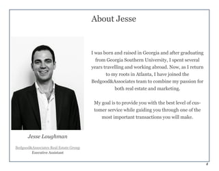4
About Jesse
I was born and raised in Georgia and after graduating
from Georgia Southern University, I spent several
years travelling and working abroad. Now, as I return
to my roots in Atlanta, I have joined the
Bedgood&Associates team to combine my passion for
both real estate and marketing.
My goal is to provide you with the best level of cus-
tomer service while guiding you through one of the
most important transactions you will make.
Jesse Loughman
Bedgood&Associates Real Estate Group
Executive Assistant
 