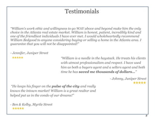 8
“William is a needle in the haystack. He treats his clients
with utmost professionalism and respect. I have used
him as both a buyers agent and a sellers agent and both
time he has saved me thousands of dollars…”
- Johnny, Juniper Street
“He keeps his finger on the pulse of the city and really
knows the intown market! William is a great realtor and
helped put us in the condo of our dreams!”
- Ben & Kelby, Myrtle Street
Testimonials
“William's work ethic and willingness to go WAY above and beyond make him the only
choice in the Atlanta real estate market. William is honest, patient, incredibly kind and
one of the friendliest individuals I have ever met. I would wholeheartedly recommend
William Bedgood to anyone considering buying or selling a home in the Atlanta area. I
guarantee that you will not be disappointed!”
- Jennifer, Juniper Street
 