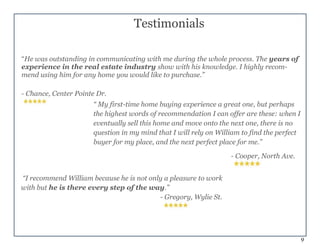 9
“ My first-time home buying experience a great one, but perhaps
the highest words of recommendation I can offer are these: when I
eventually sell this home and move onto the next one, there is no
question in my mind that I will rely on William to find the perfect
buyer for my place, and the next perfect place for me.”
- Cooper, North Ave.
“I recommend William because he is not only a pleasure to work
with but he is there every step of the way.”
- Gregory, Wylie St.
Testimonials
“He was outstanding in communicating with me during the whole process. The years of
experience in the real estate industry show with his knowledge. I highly recom-
mend using him for any home you would like to purchase.”
- Chance, Center Pointe Dr.
 