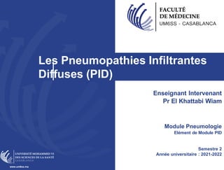 Les Pneumopathies Infiltrantes
Diffuses (PID)
www.um6ss.ma
Enseignant Intervenant
Pr El Khattabi Wiam
Module Pneumologie
Elément de Module PID
Semestre 2
Année universitaire : 2021-2022
 