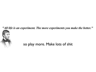 &quot;All life is an experiment. The more experiments you make the better.&quot; so play more. Make lots of shit 