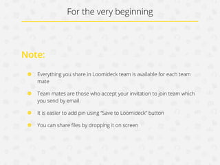 For the very beginning

Note:
Everything you share in Loomideck team is available for each
teammate
Teammates are those who accept your invitation to join team which
you send by email
It is easier to add pin using “Save to Loomideck” button
You can share ﬁles by dropping it on screen

 