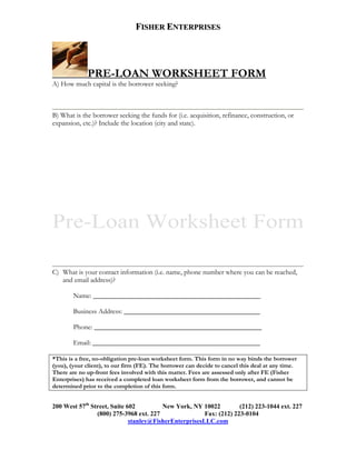 FISHER ENTERPRISES




             PRE-LOAN WORKSHEET FORM
A) How much capital is the borrower seeking?



B) What is the borrower seeking the funds for (i.e. acquisition, refinance, construction, or
expansion, etc.)? Include the location (city and state).




C) What is your contact information (i.e. name, phone number where you can be reached,
   and email address)?

        Name: ________________________________________________

        Business Address: _______________________________________

        Phone: ________________________________________________

        Email: ________________________________________________

*This is a free, no-obligation pre-loan worksheet form. This form in no way binds the borrower
(you), (your client), to our firm (FE). The borrower can decide to cancel this deal at any time.
There are no up-front fees involved with this matter. Fees are assessed only after FE (Fisher
Enterprises) has received a completed loan worksheet form from the borrower, and cannot be
determined prior to the completion of this form.


200 West 57th Street, Suite 602         New York, NY 10022          (212) 223-1044 ext. 227
                (800) 275-3968 ext. 227                Fax: (212) 223-0104
                             stanley@FisherEnterprisesLLC.com
 