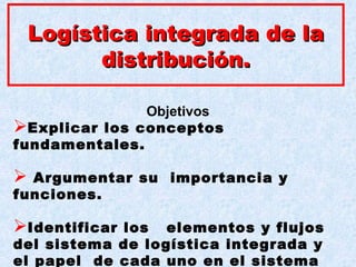 LogísticaLogística integrada de laintegrada de la
distribución.distribución.
Objetivos
Explicar los conceptos
fundamentales.
 Argumentar su importancia y
funciones.
Identificar los elementos y flujos
del sistema de logística integrada y
el papel de cada uno en el sistema
 