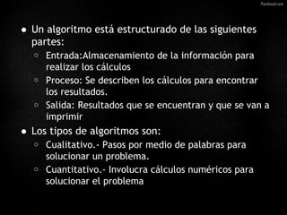 • Un algoritmo está estructurado de las siguientes
  partes:
   o   Entrada:Almacenamiento de la información para
       realizar los cálculos
   o   Proceso: Se describen los cálculos para encontrar
       los resultados.
   o   Salida: Resultados que se encuentran y que se van a
       imprimir
• Los tipos de algoritmos son:
   o   Cualitativo.- Pasos por medio de palabras para
       solucionar un problema.
   o   Cuantitativo.- Involucra cálculos numéricos para
       solucionar el problema
 
